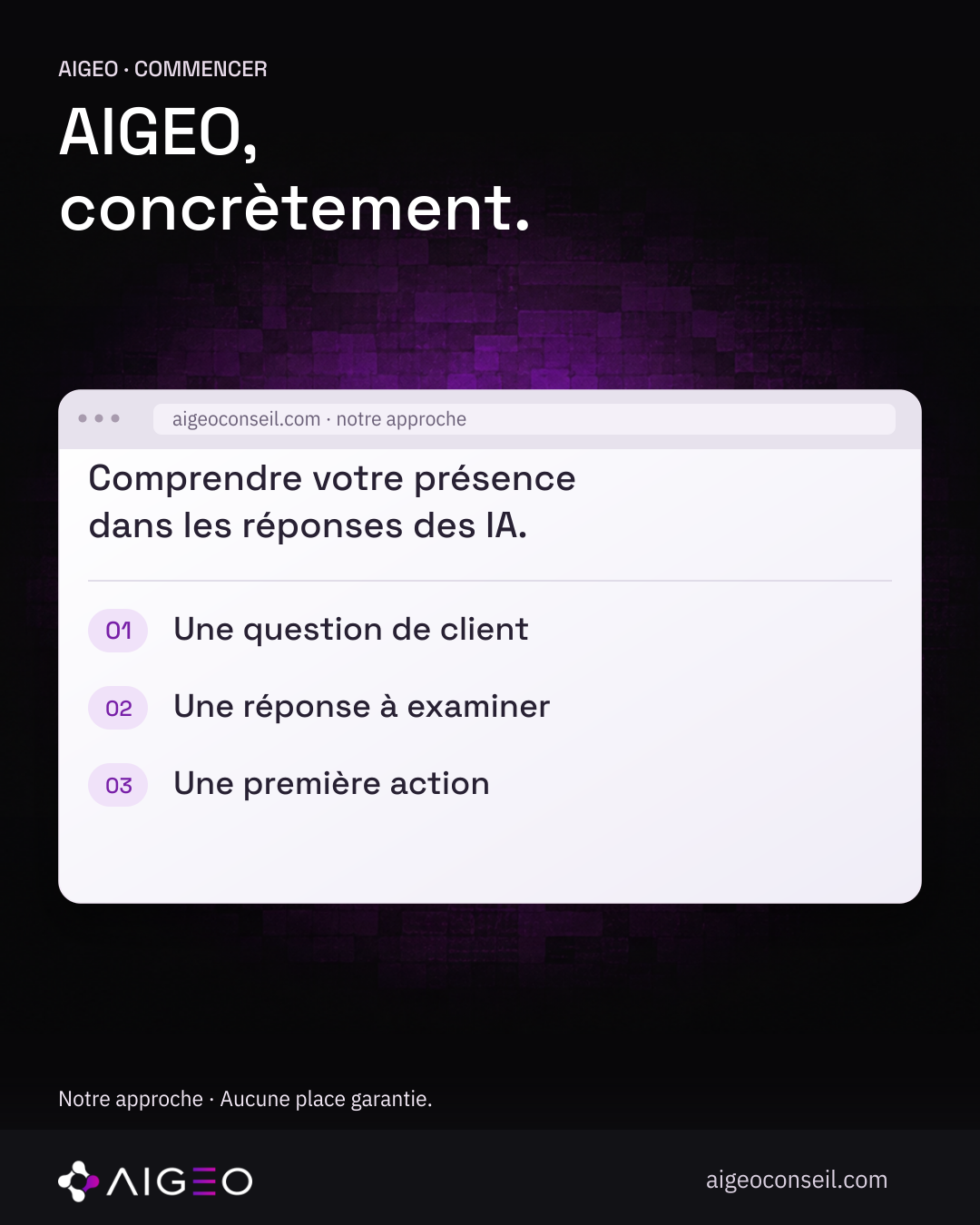 AIGEO · COMMENCER · AIGEO, · concrètement. · aigeoconseil.com · notre approche · Comprendre votre présence · dans les réponses des IA. · 01 · Une question de client · 02 · Une réponse à examiner · 03 · Une première action · aigeoconseil.com · Notre approche · Aucune place garantie. Illustration pédagogique réutilisée, même fichier et même empreinte.